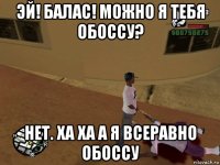 эй! балас! можно я тебя обоссу? нет. ха ха а я всеравно обоссу