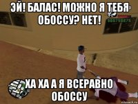 эй! балас! можно я тебя обоссу? нет! ха ха а я всеравно обоссу