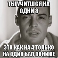 Ты учитшся на одни 3 это как на 4 только на один бал пониже