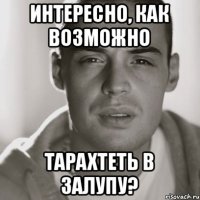 Интересно, как возможно тарахтеть в залупу?