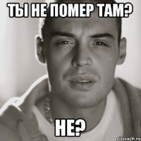 Ты не помер там? Не?