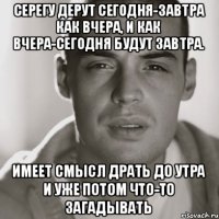 Серегу дерут сегодня-завтра как вчера, И как вчера-сегодня будут завтра. Имеет смысл драть до утра И уже потом что-то загадывать