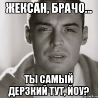 Жексан, брачо... ты самый дерзкий тут, йоу?