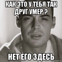 как это у тебя так друг умер ? нет его здесь