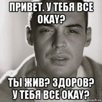 привет. у тебя все okay? ты жив? здоров? у тебя все okay?