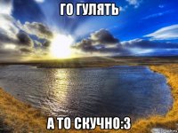 го гулять а то скучно:3