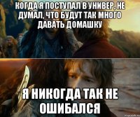 когда я поступал в универ, не думал, что будут так много давать домашку я никогда так не ошибался