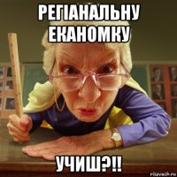 регіанальну еканомку учиш?!!