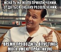 Искать на жопу приключений, отдаться океану развлечений, время проводить впустую? Могу. Умею. Практикую.