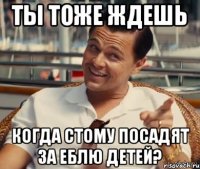 ТЫ ТОЖЕ ЖДЕШЬ КОГДА СТОМУ ПОСАДЯТ ЗА ЕБЛЮ ДЕТЕЙ?