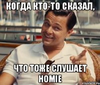 Когда кто-то сказал, что тоже слушает HOMIE