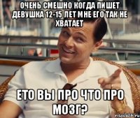 очень смешно когда пишет девушка 12-15 лет мне его так не хватает ето вы про что про мозг?