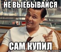 не выебывайся сам купил