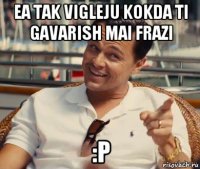 ea tak vigleju kokda ti gavarish mai frazi :p