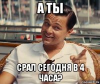 а ты срал сегодня в 4 часа?