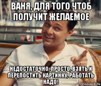 ваня, для того чтоб получит желаемое недостаточно, просто, взять и перепостить картинку, работать надо!