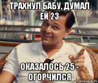 трахнул бабу, думал ей 23 оказалось 25 - огорчился