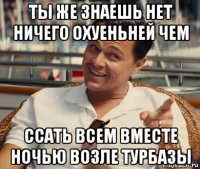 ты же знаешь нет ничего охуеньней чем ссать всем вместе ночью возле турбазы