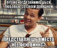 а тоже когда занимаешься любовью со своей девушкой представляешь вместо нее фею винкс?