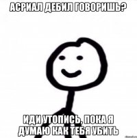 Асриал дебил говоришь? Иди утопись, пока я думаю как тебя убить