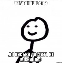 Чта тянишься ? До письки дастать не можишь ?