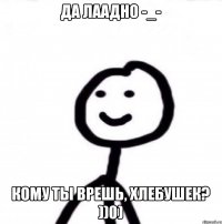 Да лаадно -_- Кому ты врешь, хлебушек? ))0)