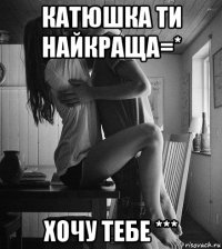 катюшка ти найкраща=* хочу тебе ***