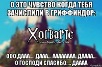 О это чувство когда тебя зачислили в Гриффиндор: ООО ДААА.... ДААА... АААААААА. ДАААА... О ГОСПОДИ СПАСИБО.... ДАААА