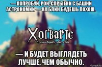 — попробуй, рон, спрыгни с башни астрономии — на блин будешь похож. — и будет выглядеть лучше, чем обычно.