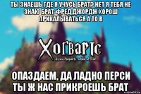 ты знаешь где я учусь брат? нет я тебя не знаю брат-фред,джордж хорош прикалываться а то в опаздаем, да ладно перси ты ж нас прикроешь брат