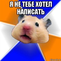 я не тебе хотел написать 