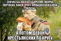 Сейчас бы на охоту барскую. Икорка, портвейн, лакеи, хруст французской булки, персен. А потом девок крестьянских по кругу.