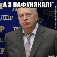 А я нафунякал)* 