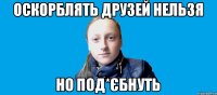 оскорблять друзей нельзя но под*єбнуть