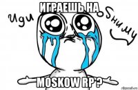 играешь на moskow rp ?