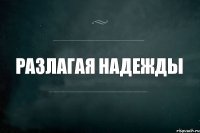 РАЗЛАГАЯ НАДЕЖДЫ