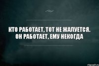 Кто работает, тот не жалуется. Он работает, ему некогда