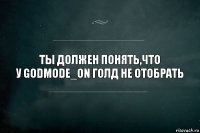 Ты должен понять,что
у GODMODE_ON голд не отобрать