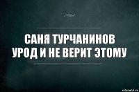 Саня турчанинов урод и не верит этому