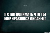 Я стал понимать что ты мне нравишся Оксан :(((