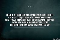 Знаешь, я хочу провести с тобой всю свою жизнь.
Я хочу от тебя детишек. Хочу внимания и ласки.
Хочу чтобы наша любовь никогда не заканчивалась.
Я хочу, что бы мы были вместе всегда.
И никто не мог помешать нашему счастью.