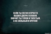 Если ты легко и просто
выбил двери головой,
значит ты тупой и толстый,
а не сильный и крутой!