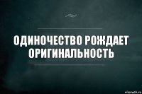 одиночество рождает оригинальность