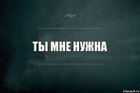 Ты мне нужна