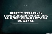 Каждое утро, просыпаясь, мы выбираем себе настроение сами, так же, как и одежду. Одевайся в счастье, оно всегда в моде.