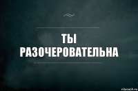 Ты разОЧЕРОВАТЕЛЬНА