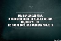 Мы лучшие друзья.
И запомни, если ты упала я всегда подниму тебя .
НО ПОСЛЕ ТОГО, КАК ЗАКОНЧУ РЖАТЬ :з