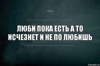 ЛЮБИ ПОКА ЕСТЬ А ТО ИСЧЕЗНЕТ И НЕ ПО ЛЮБИШЬ