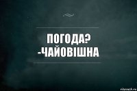 погода?
-чайовішна