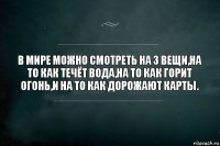 В мире можно смотреть на 3 вещи,на то как течёт вода,на то как горит огонь,и на то как дорожают карты.